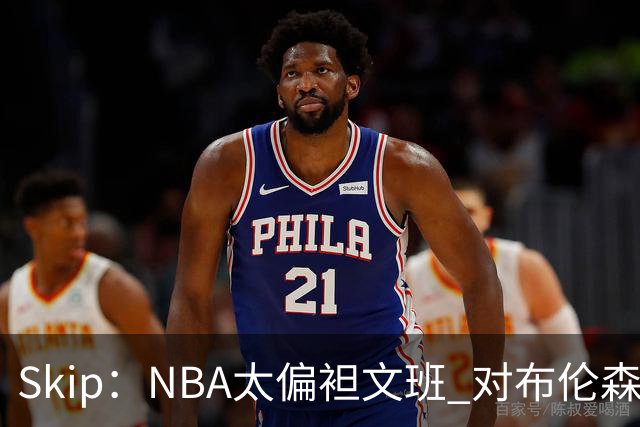 Skip：NBA太偏袒文班 对布伦森做出扎扎垫伦纳德脚的动作却没被吹